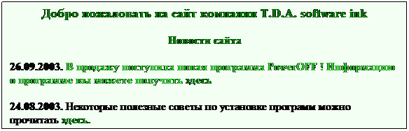 Text Box: Добро пожаловать на сайт компании T.D.A. software ink
Новости сайта

 Monitor Test v 1.0.1 (Новое !!!)
 Новая программа для тестирования экрна Pocket PC
 7 основных тестов с более чем 30 подпунктов
 Скачать или купить программу, а также прочитать   описание вы можете здесь
 
 
22.03.2004. Наша компанию ведет разработку новой игры для 
платформы Pocket PC "Mega Flight". Подробнее в мае...
24.08.2003. Некоторые полезные советы по 
установке программ можно прочитать здесь.
 
 
 
 
 
